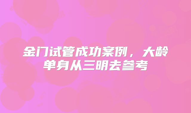 金门试管成功案例,大龄单身从三明去参考