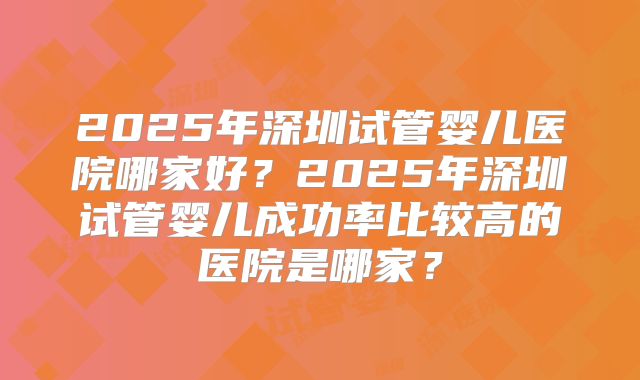 2025年深圳试管婴儿医院哪家好?2025年深圳试管婴儿成功率比较高的医院是哪家?