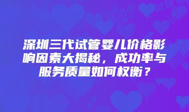 深圳三代试管婴儿价格影响因素大揭秘,成功率与服务质量如何权衡?
