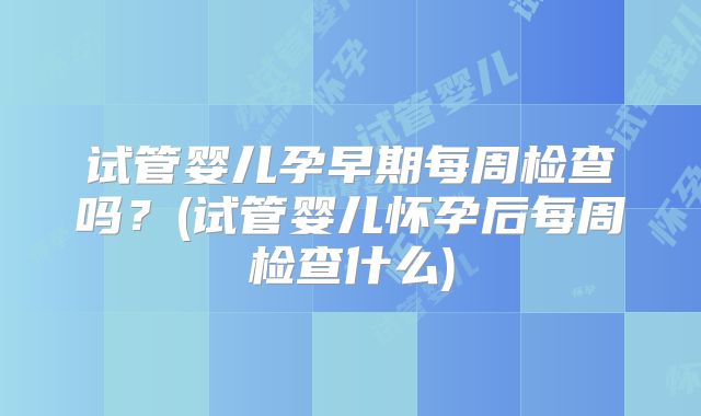 试管婴儿孕早期每周检查吗?(试管婴儿怀孕后每周检查什么)