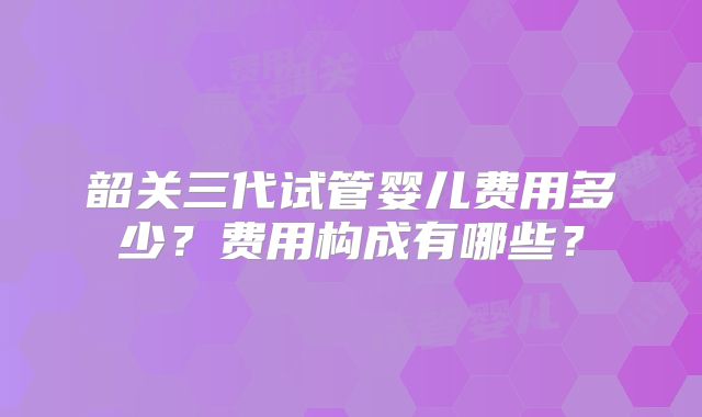 韶关三代试管婴儿费用多少？费用构成有哪些？