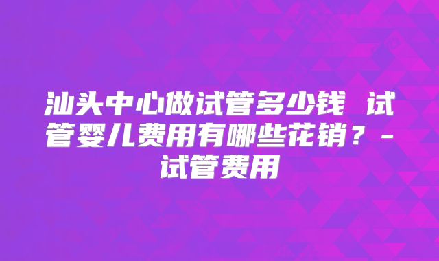 汕头中心做试管多少钱 试管婴儿费用有哪些花销？-试管费用