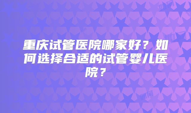 重庆试管医院哪家好？如何选择合适的试管婴儿医院？