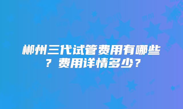 郴州三代试管费用有哪些？费用详情多少？