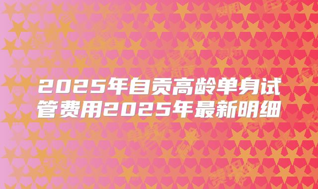 2025年自贡高龄单身试管费用2025年最新明细