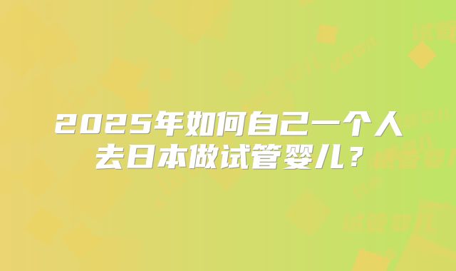 2025年如何自己一个人去日本做试管婴儿?