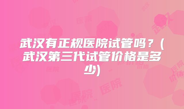 武汉有正规医院试管吗？(武汉第三代试管价格是多少)