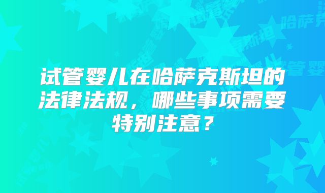 试管婴儿在哈萨克斯坦的法律法规，哪些事项需要特别注意？