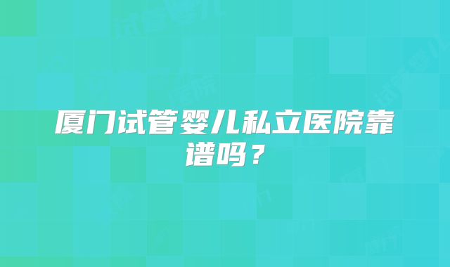 厦门试管婴儿私立医院靠谱吗?
