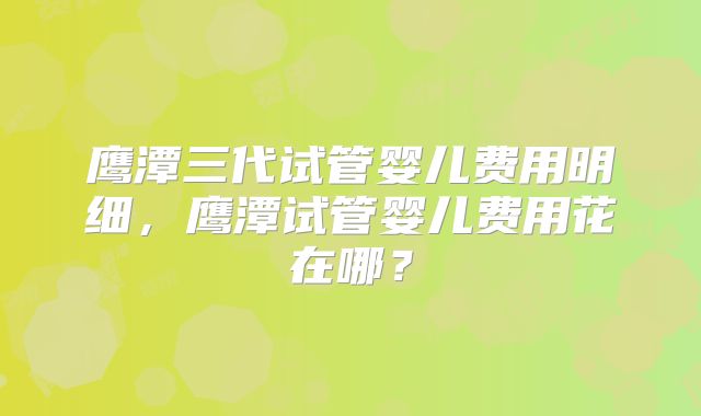 鹰潭三代试管婴儿费用明细,鹰潭试管婴儿费用花在哪?