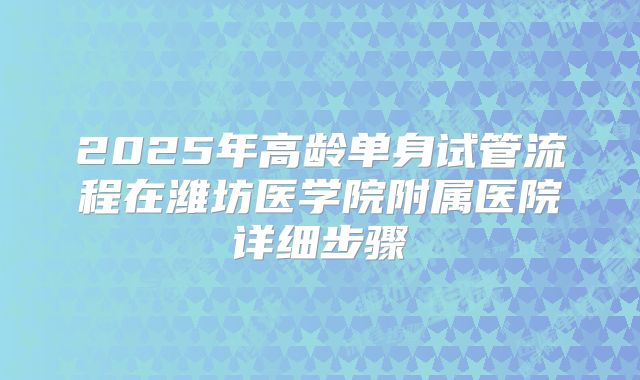 2025年高龄单身试管流程在潍坊医学院附属医院详细步骤