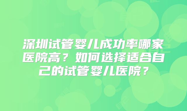 深圳试管婴儿成功率哪家医院高?如何选择适合自己的试管婴儿医院?