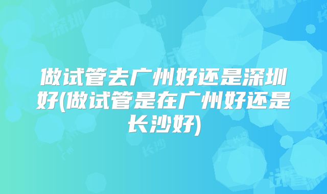 做试管去广州好还是深圳好(做试管是在广州好还是长沙好)