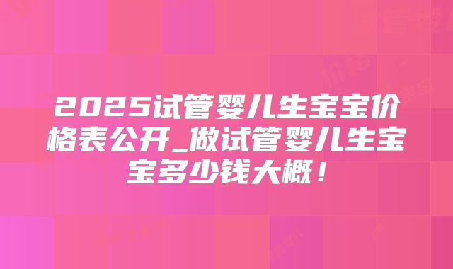 2025试管婴儿生宝宝价格表公开_做试管婴儿生宝宝多少钱大概!