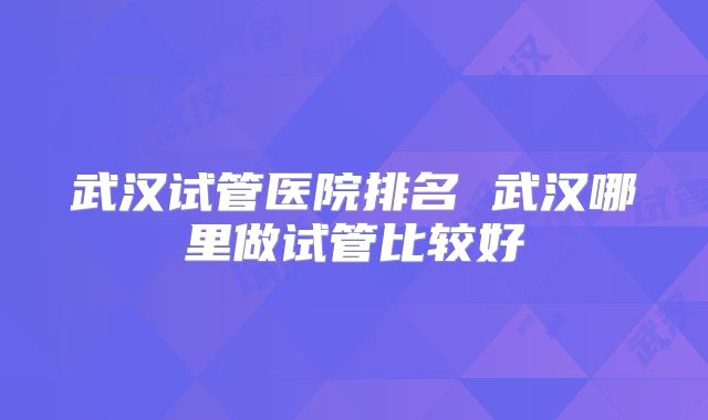 武汉试管医院排名 武汉哪里做试管比较好