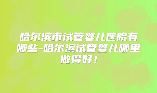 哈尔滨市试管婴儿医院有哪些-哈尔滨试管婴儿哪里做得好!