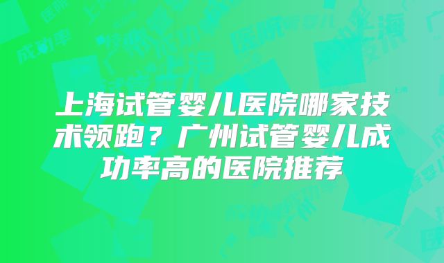 上海试管婴儿医院哪家技术领跑?广州试管婴儿成功率高的医院推荐