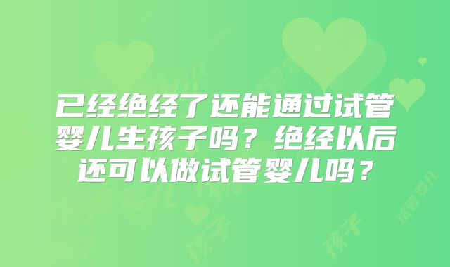 已经绝经了还能通过试管婴儿生孩子吗?绝经以后还可以做试管婴儿吗?