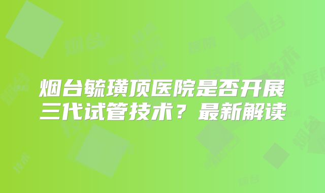 烟台毓璜顶医院是否开展三代试管技术?最新解读