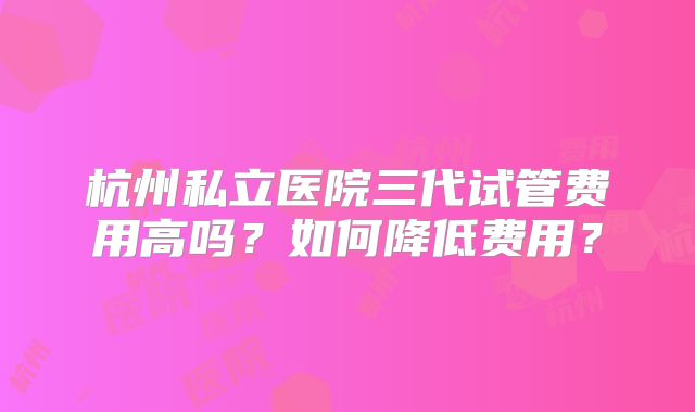 杭州私立医院三代试管费用高吗?如何降低费用?