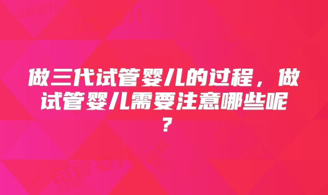 做三代试管婴儿的过程，做试管婴儿需要注意哪些呢？