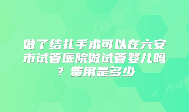 做了结扎手术可以在六安市试管医院做试管婴儿吗?费用是多少