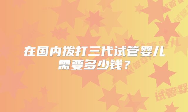在国内拨打三代试管婴儿需要多少钱?