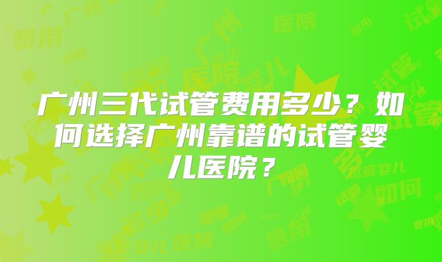 广州三代试管费用多少?如何选择广州靠谱的试管婴儿医院?