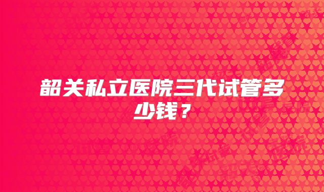 韶关私立医院三代试管多少钱？
