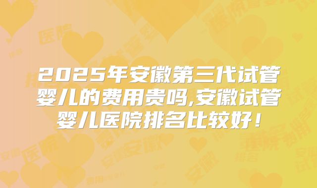 2025年安徽第三代试管婴儿的费用贵吗,安徽试管婴儿医院排名比较好!
