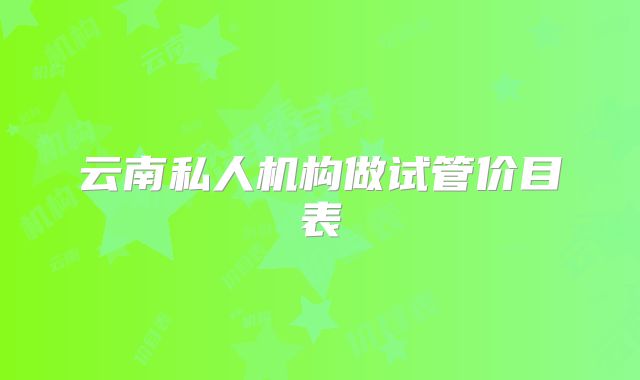 云南私人机构做试管价目表