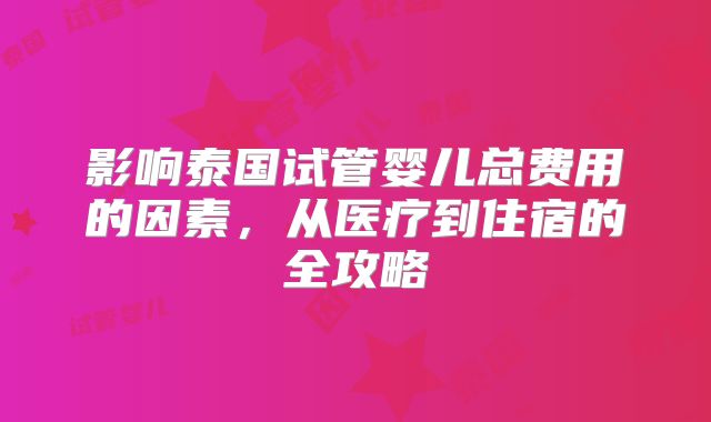 影响泰国试管婴儿总费用的因素,从医疗到住宿的全攻略