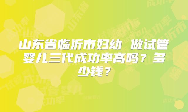 山东省临沂市妇幼 做试管婴儿三代成功率高吗？多少钱？
