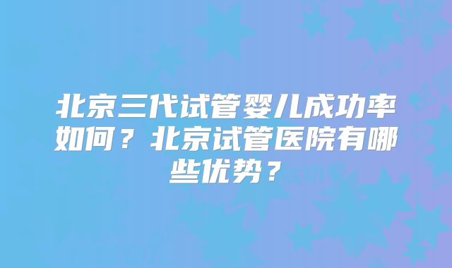 北京三代试管婴儿成功率如何?北京试管医院有哪些优势?