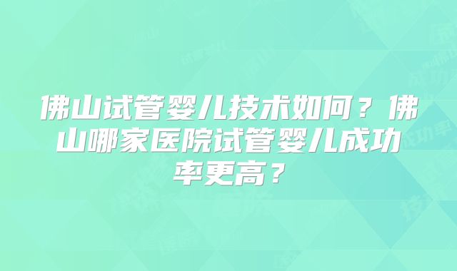 佛山试管婴儿技术如何？佛山哪家医院试管婴儿成功率更高？