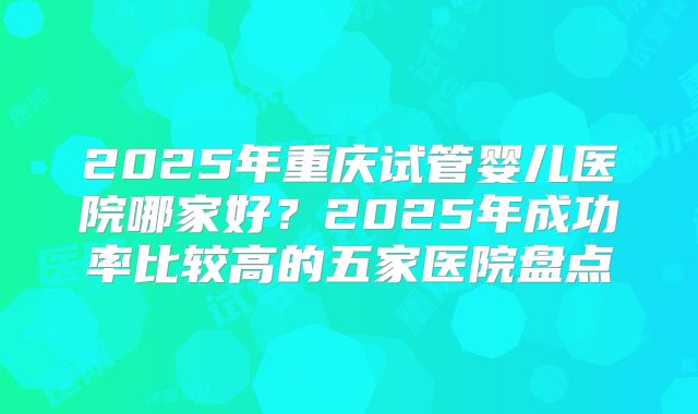 2025年重庆试管婴儿医院哪家好?2025年成功率比较高的五家医院盘点