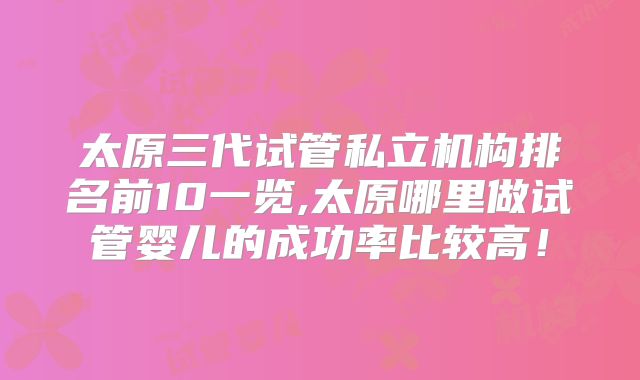 太原三代试管私立机构排名前10一览,太原哪里做试管婴儿的成功率比较高！