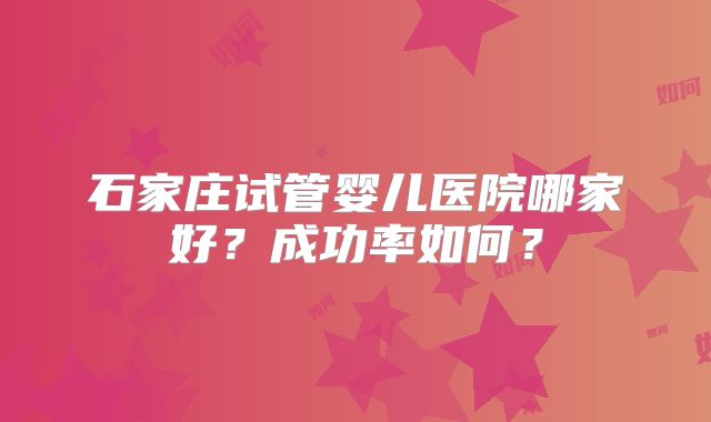 石家庄试管婴儿医院哪家好？成功率如何？
