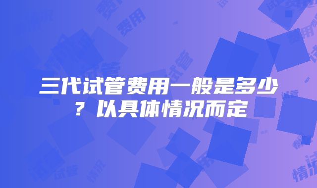 三代试管费用一般是多少?以具体情况而定