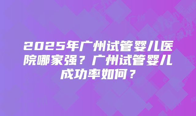 2025年广州试管婴儿医院哪家强？广州试管婴儿成功率如何？