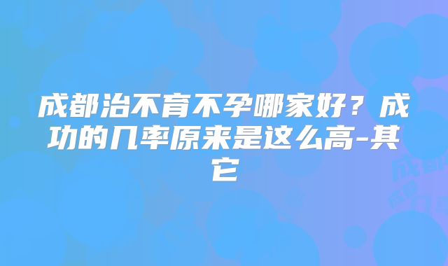 成都治不育不孕哪家好?成功的几率原来是这么高-其它