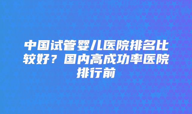 中国试管婴儿医院排名比较好?国内高成功率医院排行前