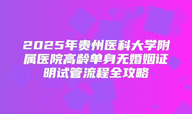 2025年贵州医科大学附属医院高龄单身无婚姻证明试管流程全攻略