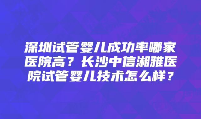深圳试管婴儿成功率哪家医院高?长沙中信湘雅医院试管婴儿技术怎么样?