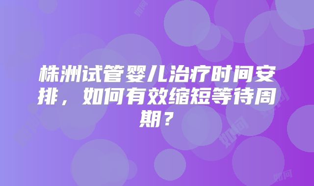 株洲试管婴儿治疗时间安排,如何有效缩短等待周期?