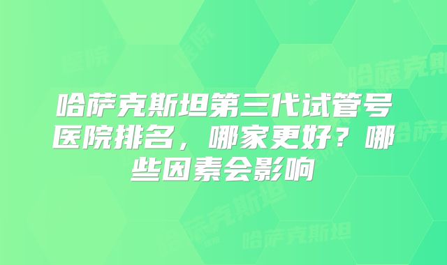 哈萨克斯坦第三代试管号医院排名,哪家更好?哪些因素会影响