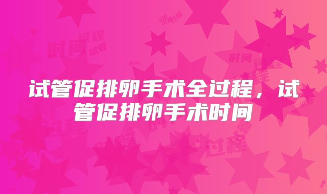 试管促排卵手术全过程，试管促排卵手术时间
