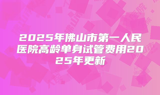 2025年佛山市第一人民医院高龄单身试管费用2025年更新