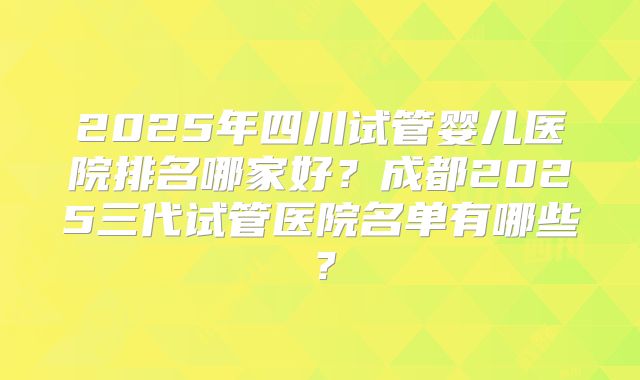 2025年四川试管婴儿医院排名哪家好?成都2025三代试管医院名单有哪些?