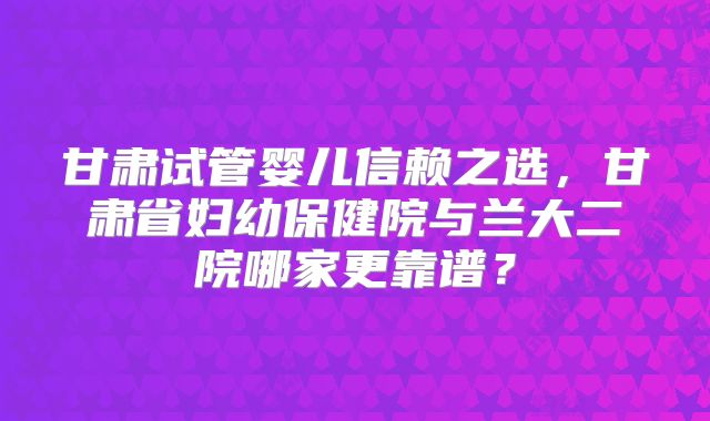 甘肃试管婴儿信赖之选,甘肃省妇幼保健院与兰大二院哪家更靠谱?